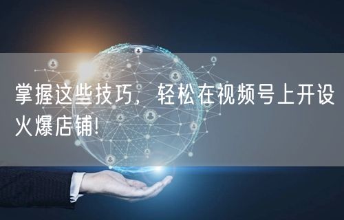 掌握这些技巧，轻松在视频号上开设火爆店铺!