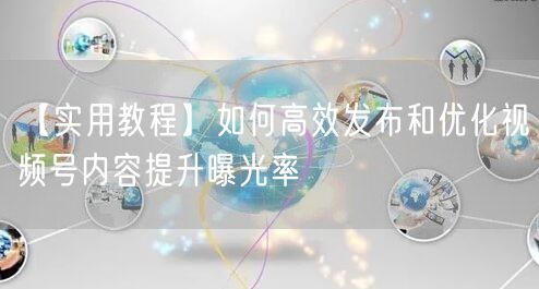 【实用教程】如何高效发布和优化视频号内容提升曝光率