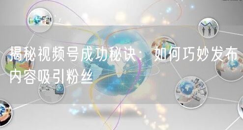 揭秘视频号成功秘诀：如何巧妙发布内容吸引粉丝
