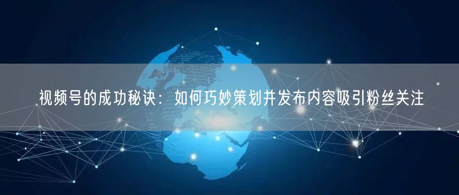视频号的成功秘诀：如何巧妙策划并发布内容吸引粉丝关注