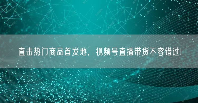 直击热门商品首发地，视频号直播带货不容错过!