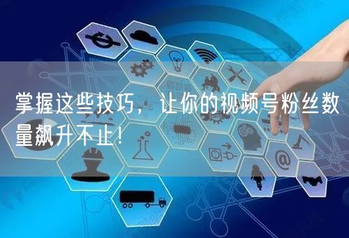掌握这些技巧，让你的视频号粉丝数量飙升不止！