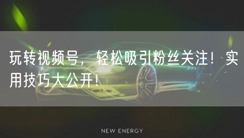 玩转视频号，轻松吸引粉丝关注！实用技巧大
