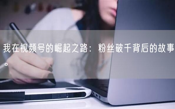 我在视频号的崛起之路：粉丝破千背后的故事。